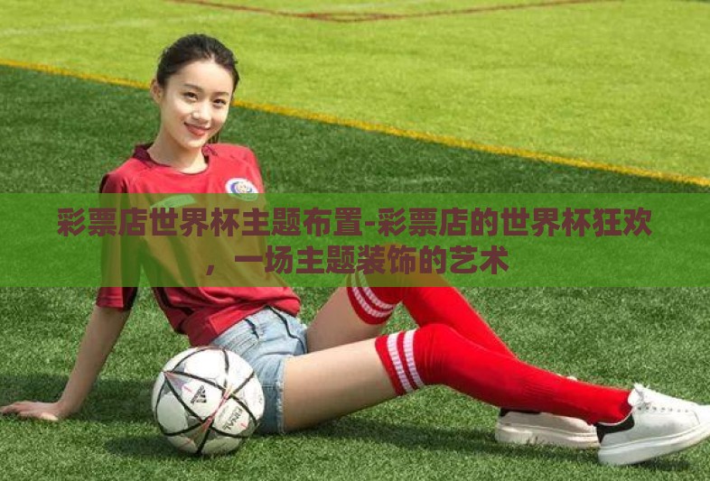 彩票店世界杯主题布置-彩票店的世界杯狂欢,一场主题装饰的艺术 彩票店世界杯主题布置-彩票店的世界杯狂欢,一场主题装饰的艺术