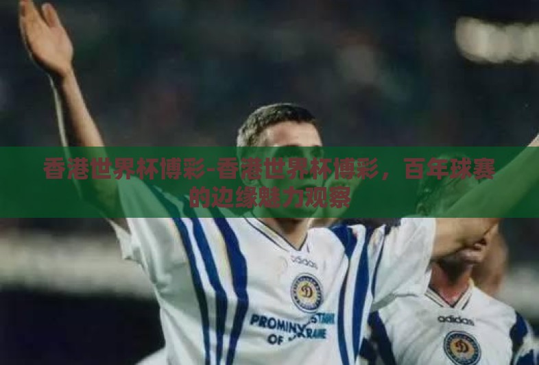 香港世界杯博彩-香港世界杯博彩,百年球赛的边缘魅力观察 香港世界杯博彩-香港世界杯博彩,百年球赛的边缘魅力观察
