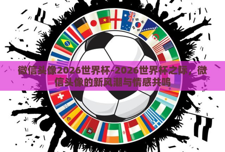 微信头像2026世界杯-2026世界杯之际，微信头像的新风潮与情感共鸣