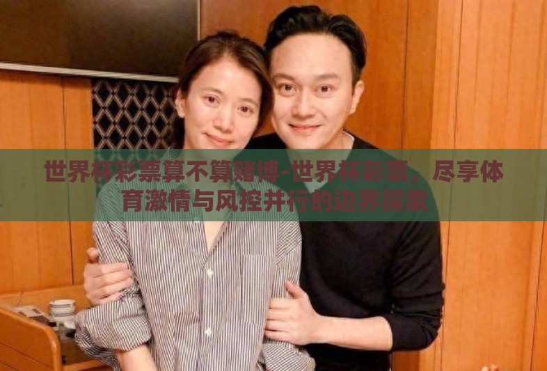 世界杯彩票算不算赌博-世界杯彩票，尽享体育激情与风控并行的边界探索